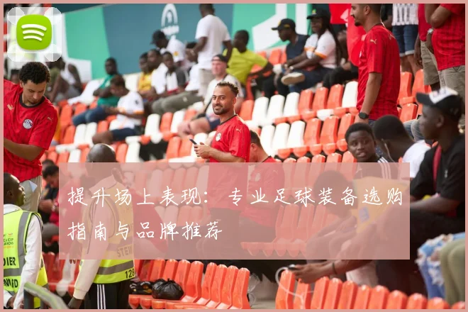 提升场上表现：专业足球装备选购指南与品牌推荐