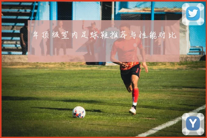 年顶级室内足球鞋推荐与性能对比