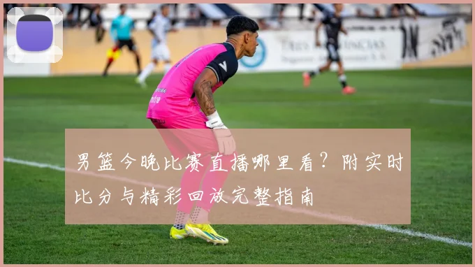 男篮今晚比赛直播哪里看?附实时比分与精彩回放完整指南