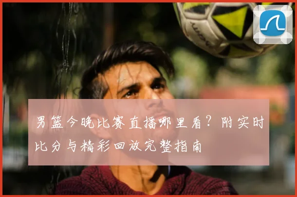 男篮今晚比赛直播哪里看?附实时比分与精彩回放完整指南